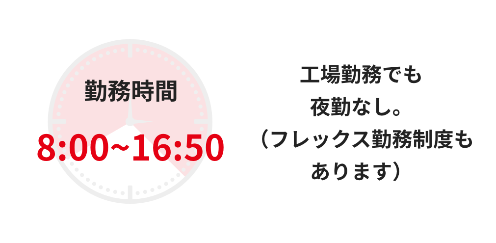 勤務時間8:00~16:50 工場勤務でも夜勤なし。（フレックス勤務制度もあります）